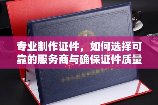 泸州专业制作证件，如何选择可靠的服务商与确保证件质量