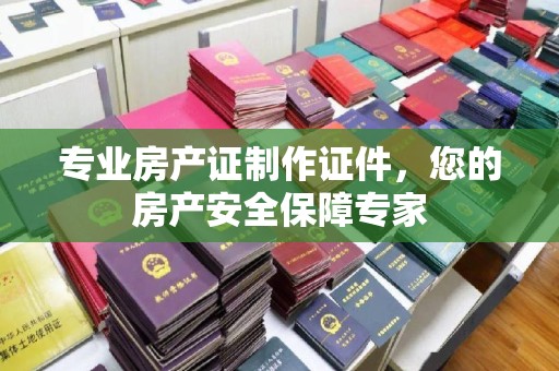 泸州专业房产证制作证件，您的房产安全保障专家