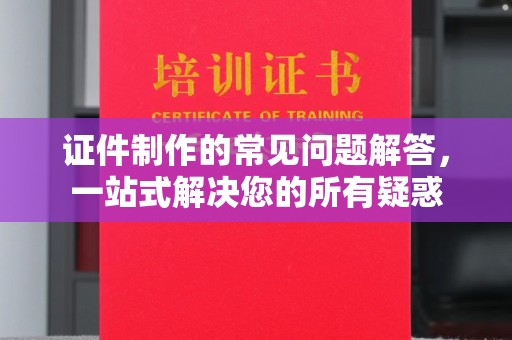 泸州证件制作的常见问题解答，一站式解决您的所有疑惑